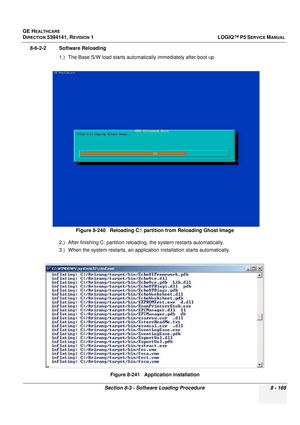 Page 415GE HEALTHCARE
DIRECTION 5394141, REVISION  1LOGIQ™ P5 SERVICE MANUAL 
Section 8-3 - Software Loading Procedure 8 - 169
8-6-2-2 Software Reloading  1.) The Base S/W load starts auto matically immediately after boot up
2.) After finishing C: partition reload ing, the system restarts automatically.
3.) When the system restarts, an application installation st arts automatically.
Figure 8-240   Reloading C: partition from Reloading Ghost Image
Figure 8-241   Application installation 