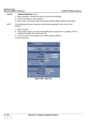 Page 416GE HEALTHCARE
DIRECTION 5394141, REVISION  1 LOGIQ™ P5 SERVICE MANUAL  
8 - 170 Section 8-3 - Software Loading Procedure
8-6-2-2              Software Reloading  (cont’d)
4.) When installation is finished, the system shuts down automatically.
5.) Press Power Button to start the system.
6.) When system fully boots up after the softwa re reloading, please shutdown system again.
NOTE: For the following procedure, disruptive mode should be approved in order to be in done  remotely.
7.) Start the system.
8.)...