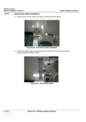 Page 420GE HEALTHCARE
DIRECTION 5394141, REVISION  1 LOGIQ™ P5 SERVICE MANUAL  
8 - 174 Section 8-3 - Software Loading Procedure
8-7-1 Endo Probe Holder Installation
1.) Check out the 2 screw holes to be used to install Endo Probe Holder.
2.) Install Endo Probe holder on the bottom  side of the Cable Arm Hook by screwing 2 
screws(2159634, BH M4x10 WHT). Figure 8-246   Endo Probe Holder Installation
Figure 8-247   Endo Probe Holder 