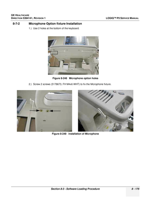 Page 421GE HEALTHCARE
DIRECTION 5394141, REVISION  1LOGIQ™ P5 SERVICE MANUAL 
Section 8-3 - Software Loading Procedure 8 - 175
8-7-2 Microphone Option fixture Installation
1.) Use 2 holes at the bottom of the keyboard.
2.) Screw 2 screws (5178673, FH M4x6  WHT) to fix the Microphone fixture.
Figure 8-248   Microphone option holes
Figure 8-249   installation of Microphone 