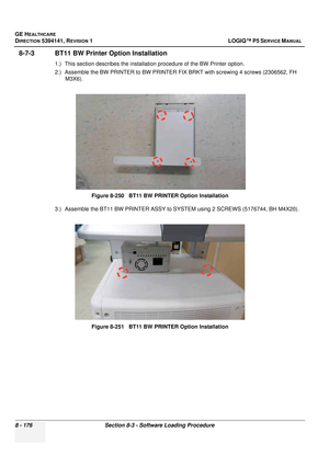 Page 422GE HEALTHCARE
DIRECTION 5394141, REVISION  1 LOGIQ™ P5 SERVICE MANUAL  
8 - 176 Section 8-3 - Software Loading Procedure
8-7-3 BT11 BW Printer Option Installation
1.) This section describes t he installation procedure of the BW Printer option.
2.) Assemble the BW PRINTER to BW PRINTER  FIX BRKT with screwing 4 screws (2306562, FH 
M3X6).
3.) Assemble the BT11 BW PRINTER ASSY to SYSTEM using 2 SCREWS (5176744, BH M4X20). Figure 8-250   BT11 BW PRINTER Option Installation
Figure 8-251   BT11 BW PRINTER...