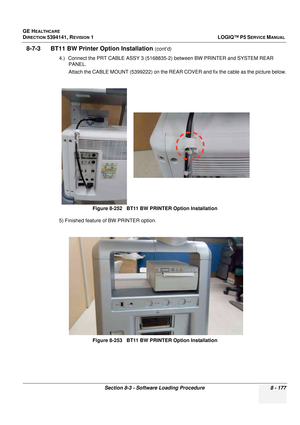 Page 423GE HEALTHCARE
DIRECTION 5394141, REVISION  1LOGIQ™ P5 SERVICE MANUAL 
Section 8-3 - Software Loading Procedure 8 - 177
8-7-3      BT11 BW Pr inter Option Installation (cont’d)
4.) Connect the PRT CABLE ASSY  3 (5168835-2) between BW PRINTER and SYSTEM REAR 
PANEL.
Attach the CABLE MOUNT (5399222) on the REAR  COVER and fix the cable as the picture below.
5) Finished feature of BW PRINTER option. Figure 8-252   BT11 BW PRINTER Option Installation
Figure 8-253   BT11 BW PRINTER Option Installation 