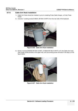 Page 425GE HEALTHCARE
DIRECTION 5394141, REVISION  1LOGIQ™ P5 SERVICE MANUAL 
Section 8-3 - Software Loading Procedure 8 - 179
8-7-5 Cable Arm Hook installation
1.) Cable Arm Hook should  be installed in prior to installing Probe Cable  Hanger, or Endo Probe 
Holder.
2.) Unscrew 1 existing screw(2159634, BH M4x1 0 WHT) from the rear side of the keyboard. 
3.) Screw 2 screws(2306565 BH M4x16 WHT, 21596 34 BH M4x10 WHT) to fix the Cable Arm hook. 
User longer screw provide on the upper hole, and use existing screw...