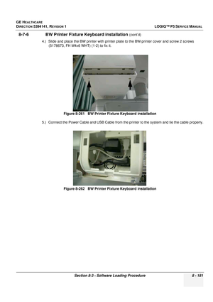 Page 427GE HEALTHCARE
DIRECTION 5394141, REVISION  1LOGIQ™ P5 SERVICE MANUAL 
Section 8-3 - Software Loading Procedure 8 - 181
8-7-6               BW Printer Fixture Keyboard installation (cont’d)
4.) Slide and place the BW printer with printer plate to the BW printer cover and screw 2 screws  (5178673, FH M4x6 WHT) (1-2) to fix it.
5.) Connect the Power Cable and USB Cable from the pr inter to the system and tie the cable properly.
Figure 8-261   BW Printer Fixture Keyboard installation
Figure 8-262   BW...