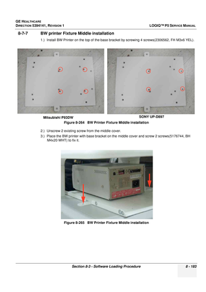 Page 429GE HEALTHCARE
DIRECTION 5394141, REVISION  1LOGIQ™ P5 SERVICE MANUAL 
Section 8-3 - Software Loading Procedure 8 - 183
8-7-7 BW printer Fixture Middle installation
1.) Install BW Printer on the top of the base bra cket by screwing 4 screws(2306562, FH M3x6 YEL). 
2.) Unscrew 2 existing screw from the middle cover.
3.) Place the BW printer with base bracket on th e middle cover and screw 2 screws(5176744, BH 
M4x20 WHT) to fix it.  Figure 8-264   BW Printer 
Fixture Middle installation
Figure 8-265   BW...