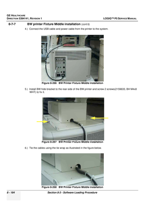 Page 430GE HEALTHCARE
DIRECTION 5394141, REVISION  1 LOGIQ™ P5 SERVICE MANUAL  
8 - 184 Section 8-3 - Software Loading Procedure
8-7-7               BW printer Fixt ure Middle installation (cont’d)
4.) Connect the USB cable and power cable from the printer to the system. 
5.) Install BW hide bracket to the rear side of  the BW printer and screw 2 screws(2159633, BH M4x8 
WHT) to fix it. 
6.) Tie the cables using the tie wrap  as illustrated in the figure below. 
Figure 8-266   BW Printer 
Fixture Middle...