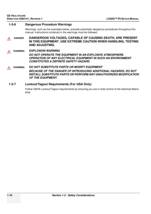 Page 44GE HEALTHCARE
DIRECTION 5394141, REVISION 1LOGIQ™ P5 SEVICE MANUAL 
1-16 Section 1-3 - Safety Considerations
1-3-6 Dangerous Procedure Warnings
Warnings, such as the examples below, precede pot entially dangerous procedures throughout this 
manual. Instructions contained in the warnings must be followed.
1-3-7 Lockout/Tagout Requir ements (For USA Only)
Follow OSHA Lockout/Tagout requirements by ensuring  you are in total control of the electrical Mains 
plug.
DANGERDANGEROUS VOLTAGES,  CAPABLE OF...