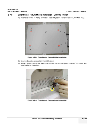 Page 431GE HEALTHCARE
DIRECTION 5394141, REVISION  1LOGIQ™ P5 SERVICE MANUAL 
Section 8-3 - Software Loading Procedure 8 - 185
8-7-8 Color Printer Fixture Midd le installation - UP23MD Printer
1.) Install color printer on the top of the base br acket by screw 4 screws(2306562, FH M3x6 YEL). 
2.) Unscrew 2 existing screws from the middle cover.
3.) Screw 1 screw (5176744, BH M4x20 WHT) on each  side of the system to fix the Color printer with 
base bracket to the system.
 
Figure 8-269   Color Printer Fixture...