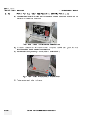 Page 436GE HEALTHCARE
DIRECTION 5394141, REVISION  1 LOGIQ™ P5 SERVICE MANUAL  
8 - 190 Section 8-3 - Software Loading Procedure
8-7-10               Printer VCR DVD Fixture Top  installation - UP23MD Printer (cont’d)
4.) Screw 4 screws(2159633, BH M4x8 WHT) on both  sides to fix the color printer and DVD with top 
bracket to the color printer top bracket.
5.) Connect the USB cable and Power cable from the color printer and DVD to the system. For more  wiring information, refer to  the Basic Service Manual.
6.)...