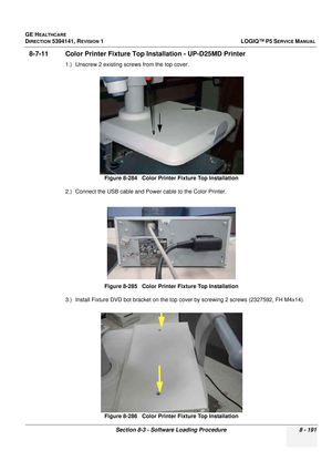 Page 437GE HEALTHCARE
DIRECTION 5394141, REVISION  1LOGIQ™ P5 SERVICE MANUAL 
Section 8-3 - Software Loading Procedure 8 - 191
8-7-11 Color Printer Fixture Top Installation - UP-D25MD Printer
1.) Unscrew 2 existing screws from the top cover.
2.) Connect the USB cable and Power cable to the Color Printer.
3.) Install Fixture DVD bot bracket on the top cover by screwing 2 screws (2327592, FH M4x14).
 
Figure 8-284   Color Printer Fixture Top Installation
Figure 8-285   Color Printer Fixture Top Installation
Figure...