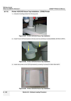 Page 440GE HEALTHCARE
DIRECTION 5394141, REVISION  1 LOGIQ™ P5 SERVICE MANUAL  
8 - 194 Section 8-3 - Software Loading Procedure
8-7-12 Printer VCR DVD fixture T op installation - CP900 Printer
1.) Unscrew 2 existing screws from the top cover.
2.) Install Fixture VCR bot bracket on the top cover by screwing 2 screws(2306565, BH M4x16 WHT). 
3.) Install color printer to the VCR top bracket by screwing 4 screws(5161586, M3x8 WHT).
 
Figure 8-291   Printer VCR DVD Fixture Top installation
Figure 8-292   Printer VCR...