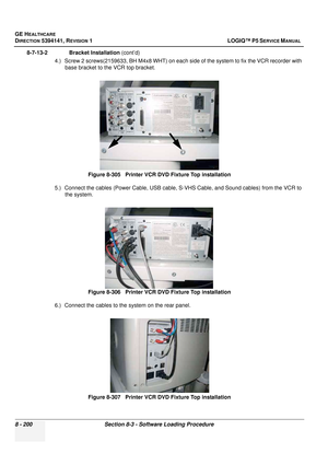 Page 446GE HEALTHCARE
DIRECTION 5394141, REVISION  1 LOGIQ™ P5 SERVICE MANUAL  
8 - 200 Section 8-3 - Software Loading Procedure
8-7-13-2              Bracket Installation  (cont’d)
4.) Screw 2 screws(2159633, BH M4x8 WHT) on each  side of the system to fix the VCR recorder with 
base bracket to the VCR top bracket.
5.) Connect the cables (Power Cable, USB cable,  S-VHS Cable, and Sound cables) from the VCR to 
the system. 
6.) Connect the cables to the system on the rear panel.
 
Figure 8-305   Printer VCR DVD...