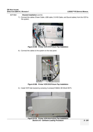 Page 447GE HEALTHCARE
DIRECTION 5394141, REVISION  1LOGIQ™ P5 SERVICE MANUAL 
Section 8-3 - Software Loading Procedure 8 - 201
8-7-13-2              Bracket Installation  (cont’d)
7.) Connect the cables (Power Cable, USB cable,  S-VHS Cable, and Sound cables) from the VCR to 
the system. 
8.) Connect the cables to the system on the rear panel.
9.) Install VCR hide bracket by screwing 3 screws(2159633, BH M4x8 WHT).
 
Figure 8-308   Printer VCR DVD Fixture Top installation
Figure 8-309   Printer VCR DVD Fixture...