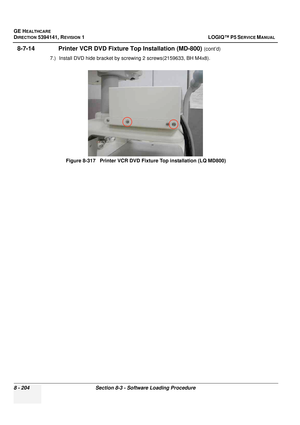 Page 450GE HEALTHCARE
DIRECTION 5394141, REVISION  1 LOGIQ™ P5 SERVICE MANUAL  
8 - 204 Section 8-3 - Software Loading Procedure
8-7-14               Printer VCR DVD Fixt ure Top Installation (MD-800) (cont’d)
7.) Install DVD hide bracket by screwing 2 screws(2159633, BH M4x8).
Figure 8-317   Printer VCR DVD Fi xture Top installation (LQ MD800) 