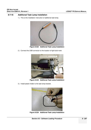 Page 453GE HEALTHCARE
DIRECTION 5394141, REVISION  1LOGIQ™ P5 SERVICE MANUAL 
Section 8-3 - Software Loading Procedure 8 - 207
8-7-16 Additional Task Lamp installation
1.) This is the installation inst ruction of additional task lamp.
2.) Connect the USB connector to the location of light bulb mark.
3.) Install plastic holder to the task lamp bracket. Figure 8-322   Additional Task Lamp Installation
Figure 8-323   Additional Task Lamp Installation
Figure 8-324   Additional Task Lamp Installation 