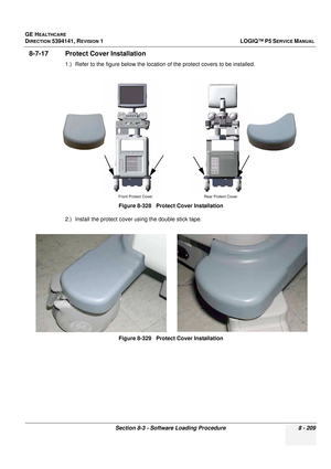 Page 455GE HEALTHCARE
DIRECTION 5394141, REVISION  1LOGIQ™ P5 SERVICE MANUAL 
Section 8-3 - Software Loading Procedure 8 - 209
8-7-17 Protect Cover Installation
1.) Refer to the figure below the location  of the protect covers to be installed. 
2.) Install the protect cover using the double stick tape. Figure 8-328   Protect Cover Installation
Figure 8-329   Protect Cover Installation
Front Protect Cover
Rear Protect Cover 