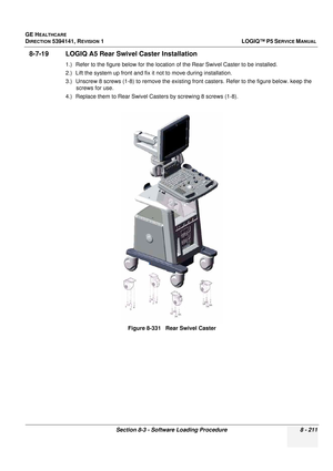 Page 457GE HEALTHCARE
DIRECTION 5394141, REVISION  1LOGIQ™ P5 SERVICE MANUAL 
Section 8-3 - Software Loading Procedure 8 - 211
8-7-19 LOGIQ A5 Rear Swiv el Caster Installation
1.) Refer to the figure below for the location  of the Rear Swivel Caster to be installed.
2.) Lift the system up front and fix  it not to move during installation.
3.) Unscrew 8 screws (1-8) to remove the existing fr ont casters. Refer to the figure below. keep the 
screws for use.
4.) Replace them to Rear Swivel Casters by screwing 8...