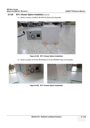 Page 459GE HEALTHCARE
DIRECTION 5394141, REVISION  1LOGIQ™ P5 SERVICE MANUAL 
Section 8-3 - Software Loading Procedure 8 - 213
8-7-20      BT11 Draw er Option Installation (cont’d)
4.) Screw 2 screws (2159634, BH M4X10) behind the Assembly.
5.) Screw 2 screws (5176744, BH M4X20) to fix the DRAWER Assy to the system. Figure 8-334   BT11 Drawer Option Installation
Figure 8-335   BT11 Drawer Option Installation 