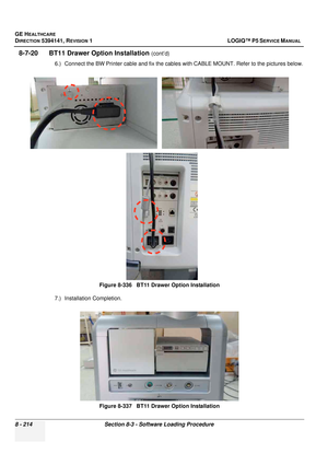 Page 460GE HEALTHCARE
DIRECTION 5394141, REVISION  1 LOGIQ™ P5 SERVICE MANUAL  
8 - 214 Section 8-3 - Software Loading Procedure
8-7-20      BT11 Draw er Option Installation (cont’d)
6.) Connect the BW Printer cable and fix the cables  with CABLE MOUNT. Refer to the pictures below.
7.) Installation Completion. Figure 8-336   BT11 Drawer Option Installation
Figure 8-337   BT11 Drawer Option Installation 