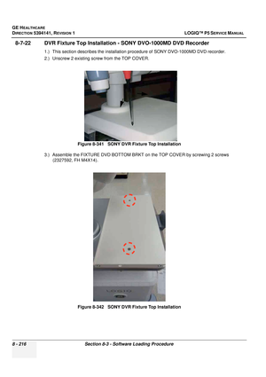 Page 462GE HEALTHCARE
DIRECTION 5394141, REVISION  1 LOGIQ™ P5 SERVICE MANUAL  
8 - 216 Section 8-3 - Software Loading Procedure
8-7-22 DVR Fixture Top Installation  - SONY DVO-1000MD DVD Recorder
1.) This section describes the installation procedure of SONY DVO-1000MD DVD recorder.
2.) Unscrew 2 existing screw from the TOP COVER.
3.) Assemble the FIXTURE DVD BOTTOM BRKT on the TOP CO VER by screwing 2 screws 
(2327592, FH M4X14). Figure 8-341   SONY DVR Fixture Top Installation
Figure 8-342   SONY DVR Fixture...