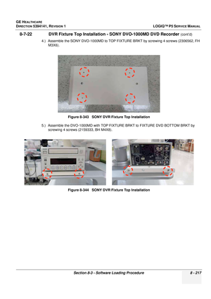 Page 463GE HEALTHCARE
DIRECTION 5394141, REVISION  1LOGIQ™ P5 SERVICE MANUAL 
Section 8-3 - Software Loading Procedure 8 - 217
 8-7-22               DVR Fixture Top Installation  - SONY DVO-1000MD DVD Recorder (cont’d)
4.) Assemble the SONY DVO-1000MD to TOP FIXTUR E BRKT by screwing 4 screws (2306562, FH 
M3X6).
5.) Assemble the DVO-1000MD with TOP FIXTUR E BRKT to FIXTURE DVD BOTTOM BRKT by 
screwing 4 screws (2159333, BH M4X8). Figure 8-343   SONY DVR Fixture Top Installation
Figure 8-344   SONY DVR Fixture...