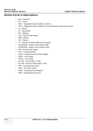 Page 466GE HEALTHCARE
DIRECTION 5394141, REVISION  1LOGIQ™ P5 SERVICE MANUAL  
9 - 2 Section 9-2 - List of Abbreviations
Section 9-2List of Abbreviations
• Assy - Assembly
• Ctrl - Control
• FRU 1 - Replacement part available in part hub
• FRU 2 - Replacement part available from the manufacturer (lead time involved)
• Int - Internal
• I/O - Input/Output
• KB - Keyboard
• LCD - Liquid Crystal Display
• MON - Monitor
• PAT - Patient
• PC - Personal Computer (Back End Processor)
• SYSCONCM - System control cellular...