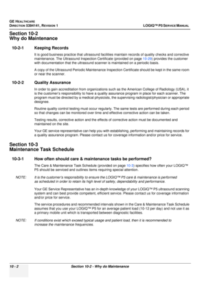 Page 490GE HEALTHCARE
DIRECTION 5394141, REVISION  1LOGIQ™ P5 SERVICE MANUAL  
10 - 2 Section 10-2 - Why do Maintenance
Section 10-2
Why do Maintenance
10-2-1 Keeping Records
It is good business practice that ultrasound facilities maintain records of qua lity checks and corrective 
maintenance. The Ultrasound Inspec tion Certificate (provided on page 10-29) provides the customer 
with documentation that the ultrasound sc anner is maintained on a periodic basis.
A copy of the Ultrasound Periodic Maintenance...