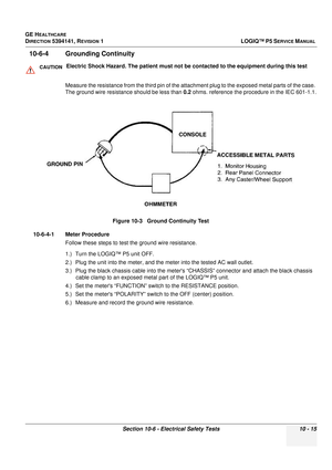 Page 503GE HEALTHCARE
DIRECTION 5394141, REVISION  1LOGIQ™ P5 SERVICE MANUAL 
Section 10-6 - Electrical Safety Tests 10 - 15
10-6-4 Grounding Continuity  
Measure the resistance from the third pin of the atta chment plug to the exposed metal parts of the case. 
The ground wire resistance should be less than  0.2 ohms. reference the procedure in the IEC 601-1.1.
10-6-4-1 Meter Procedure Follow these steps to test the ground wire resistance.
1.) Turn the LOGIQ™ P5 unit OFF.
2.) Plug the unit into the meter, and...