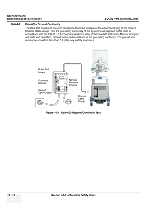 Page 504GE HEALTHCARE
DIRECTION 5394141, REVISION  1LOGIQ™ P5 SERVICE MANUAL  
10 - 16 Section 10-6 - Electrical Safety Tests
10-6-4-2 Dale 600 - Ground Continuity
The Dale 600 measures line cord resistance from the third pin of the attachment plug to the meter’s 
Chassis Cable clamp. Test the grounding continuity  of the system to all exposed metal parts in 
accordance with the IEC 601-1.1 procedure as above.  refer to the Dale 600 Instruction Manual for meter 
self tests and operation. Record measured resist...