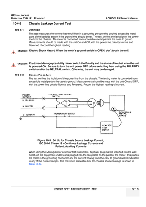 Page 505GE HEALTHCARE
DIRECTION 5394141, REVISION  1LOGIQ™ P5 SERVICE MANUAL 
Section 10-6 - Electrical Safety Tests 10 - 17
10-6-5 Chassis Leakage Current Test
10-6-5-1 Definition This test measures the current t hat would flow in a grounded person who touched accessible metal 
parts of the bedside station if the  ground wire should break. The test ve rifies the isolation of the power 
line from the chassis. The meter is connected from  accessible metal parts of the case to ground. 
Measurements should be made...