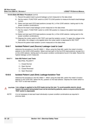 Page 510GE HEALTHCARE
DIRECTION 5394141, REVISION  1LOGIQ™ P5 SERVICE MANUAL  
10 - 22 Section 10-6 - Electrical Safety Tests
10-6-6-3Dale 600 Meter Procedure (cont’d)
7.) Record the patient lead to ground le akage current measured on the data sheet.
8.) Set the meters “FUNCTIO N” switch to LEAD TO LEAD position to measure the lead to lead leakage 
current.
9.) Select and test each ECG lead  positions (except ALL) of the LEAD selector, testing each to the 
power condition combinations.
10.) Record the lead to...