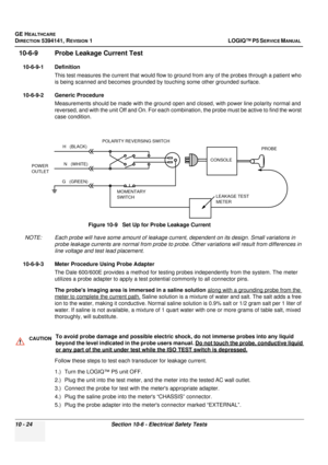 Page 512GE HEALTHCARE
DIRECTION 5394141, REVISION  1LOGIQ™ P5 SERVICE MANUAL  
10 - 24 Section 10-6 - Electrical Safety Tests
10-6-9 Probe Leakage Current Test
10-6-9-1 Definition
This test measures the current that would flow to  ground from any of the probes through a patient who 
is being scanned and becomes grounded by touching some other grounded surface.
10-6-9-2 Generic Procedure Measurements should be made with the ground open and closed, with power line polarity normal and 
reversed, and with the unit...