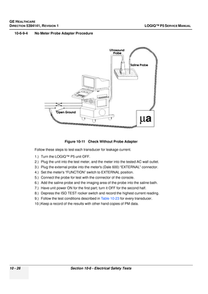 Page 514GE HEALTHCARE
DIRECTION 5394141, REVISION  1LOGIQ™ P5 SERVICE MANUAL  
10 - 26 Section 10-6 - Electrical Safety Tests
10-6-9-4 No Meter Probe Adapter Procedure
Follow these steps to test each transducer for leakage current.
1.) Turn the LOGIQ™ P5 unit OFF.
2.) Plug the unit into the test meter, and the meter into the tested AC wall outlet.
3.) Plug the external probe into the meters (Dale 600) “EXTERNAL” connector.
4.) Set the meters “FUNCTION”  switch to EXTERNAL position.
5.) Connect the probe for test...