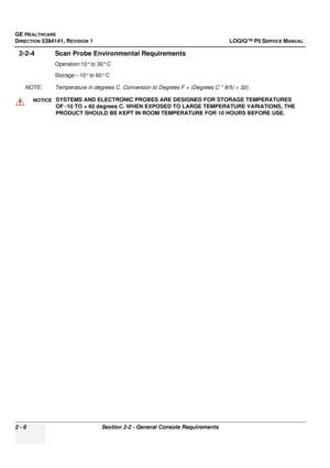 Page 54GE HEALTHCARE
DIRECTION 5394141, REVISION  1LOGIQ™ P5 SERVICE MANUAL 
2 - 6 Section 2-2 - General Console Requirements
2-2-4 Scan Probe Environmental Requirements
Operation:10° to 30° C
Storage:--10° to 60° C
NOTE: Temperature in degrees C. Conversion to Degrees F = (Degrees C * 9/5) + 32).
NOTICESYSTEMS AND ELECTRONIC PROBES ARE  DESIGNED FOR STORAGE TEMPERATURES 
OF -10 TO + 60 degrees C. WHEN EXPOSED TO LARGE TEMPERATURE VARIATIONS, THE 
PRODUCT SHOULD BE KEPT IN ROOM TE MPERATURE FOR 10 HOURS BEFORE...