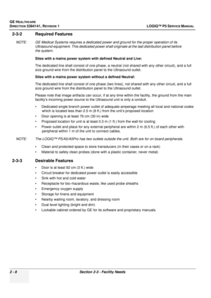 Page 56GE HEALTHCARE
DIRECTION 5394141, REVISION  1LOGIQ™ P5 SERVICE MANUAL 
2 - 8 Section 2-3 - Facility Needs
2-3-2 Required Features
NOTE: GE Medical Systems requires a dedicated power and ground for the proper operation of its 
Ultrasound equipment. This dedicated power shall originate at the last distribution panel before 
the system.
Sites with a mains power system with defined Neutral and Live:
The dedicated line shall consist of one phase, a neutral (not shared with any other circuit), and a full 
size...