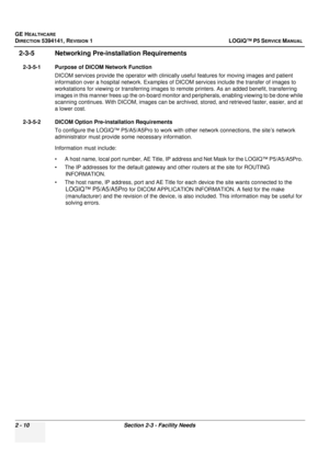 Page 58GE HEALTHCARE
DIRECTION 5394141, REVISION  1LOGIQ™ P5 SERVICE MANUAL 
2 - 10 Section 2-3 - Facility Needs
2-3-5 Networking Pre-installation Requirements
2-3-5-1 Purpose of DICOM Network Function
DICOM services provide the operator  with clinically useful features for moving images and patient 
information over a hospital network. Examples of DI COM services include the transfer of images to 
workstations for viewing or transferring images to  remote printers. As an added benefit, transferring 
images in...