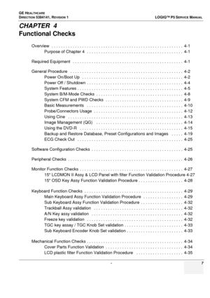 Page 7GE HEALTHCARE
DIRECTION 5394141, REVISION  1  LOGIQ™ P5 SERVICEMANUAL 
 -  7
CHAPTER  4
Functional Checks
Overview  . . . . . . . . . . . . . . . . . . . . . . . . . . . . . . . . . . . . . . . . . . . . . . . . . . . . . . . .  4-1
Purpose of Chapter 4  . .  . . . . . . . . . . . . . . . . . . . . . . . . . . . . . . . . . . . . . . .  4-1
Required Equipment   . . . . .  . . . . . . . . . . . . . . . . . . . . . . . . . . . . . . . . . . . . . . . . . .  4-1
General Procedure   . . . . . .  . . . . . ....