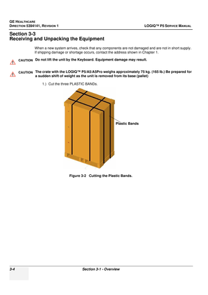 Page 64GE HEALTHCARE
DIRECTION 5394141, REVISION  1 LOGIQ™ P5 SERVICE MANUAL 
3-4 Section 3-1 - Overview
Section 3-3
Receiving and Unpacking the Equipment
When a new system arrives, check that any components are not damaged and are not in short supply. 
If shipping damage or shortage occurs, contact the address shown in Chapter 1.
1.) Cut the three PLASTIC BANDs.
Figure 3-2   Cutting the Plastic Bands.
CAUTIONDo not lift the unit by the Keyboard. Equipment damage may result.
CAUTIONThe crate with the LOGIQ™...