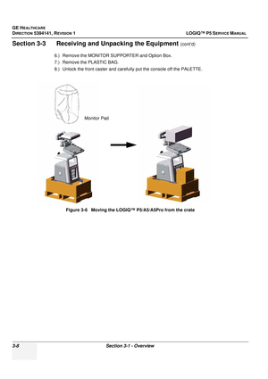 Page 68GE HEALTHCARE
DIRECTION 5394141, REVISION  1 LOGIQ™ P5 SERVICE MANUAL 
3-8 Section 3-1 - Overview
Section 3-3      Receiving and Unpacking the Equipment (cont’d)
6.) Remove the MONITOR SUPPORTER and Option Box.
7.) Remove the PLASTIC BAG.
8.) Unlock the front caster and carefu lly put the console off the PALETTE.
Figure 3-6   Moving the LOGIQ™ P5/A5/A5Pro from the crate
Monitor Pad 