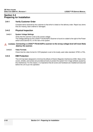 Page 70GE HEALTHCARE
DIRECTION 5394141, REVISION  1 LOGIQ™ P5 SERVICE MANUAL 
3-10 Section 3-4 - Preparing for Installation
Section 3-4
Preparing for Installation
3-4-1 Verify Customer Order
Compare items received by the customer to that whic h is listed on the delivery order. Report any items 
that are missing, back ordered or damaged.
3-4-2 Physical Inspection
3-4-2-1 System Voltage Settings
Verify that the scanner is set to the correct voltage.
The Voltage settings for the LOGIQ™ P5/A5/A5Pro Scanner is found...