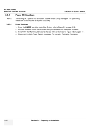 Page 74GE HEALTHCARE
DIRECTION 5394141, REVISION  1 LOGIQ™ P5 SERVICE MANUAL 
3-14 Section 3-4 - Preparing for Installation
3-5-2 Power Off/ Shutdown
NOTE: After turning off a system, wait at least ten  seconds before turning it on again. The system may 
not be able to boot if power is recycled too quickly.
3-5-2-1 Power Shutdown 1.) Press the  ON/OFF
 key at the front of the System. refer to Figure 3-9 on page 3-12 .
2.) Click the shutdown icon in  the shutdown dialog box and wa it until the system shutdown....