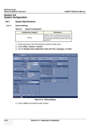 Page 76GE HEALTHCARE
DIRECTION 5394141, REVISION  1 LOGIQ™ P5 SERVICE MANUAL 
3-16 Section 3-4 - Preparing for Installation
Section 3-6
System Configuration
3-6-1 System Specifications
3-6-1-1 System Settings
1.) Press Insert key on the A/N keyboard to enter  the utility menu. 
2.) Select Utility > System > General.
3.) Set the  Hospital name, Department, Date and Time, Language,  and Units.
4.) Click on  Exit to terminate the  utility function.
Table 3-1    System Configuration
Configuration...