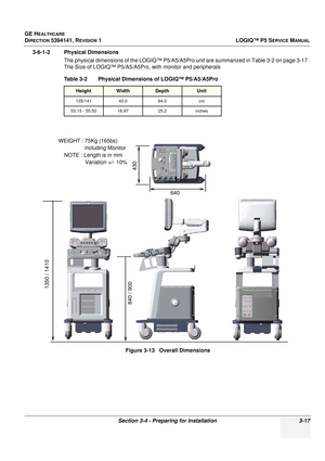 Page 77GE HEALTHCARE
DIRECTION 5394141, REVISION 1 LOGIQ™ P5 SERVICE MANUAL
Section 3-4 - Preparing for Installation 3-17
3-6-1-2 Physical Dimensions
The physical dimensions of the LOGIQ™ P5/A5/A5Pro  unit are summarized in Table 3-2 on page 3-17 .
The Size of LOGIQ™ P5/A5/A5Pro, with monitor and peripherals
Table 3-2    Physical Dimensions of LOGIQ™ P5/A5/A5Pro
HeightWidthDepthUnit
135/141 43.064.0 cm
53.15 - 55.50 16.97 25.2inches
Figure 3-13   Overall Dimensions
WEIGHT : 75Kg (165bs)
including Monitor
NOTE :...