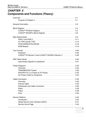 Page 9GE HEALTHCARE
DIRECTION 5394141, REVISION  1  LOGIQ™ P5 SERVICEMANUAL 
 -  9
CHAPTER  5
Components and Functions (Theory)
Overview  . . . . . . . . . . . . . . . . . . . . . . . . . . . . . . . . . . . . . . . . . . . . . . . . . . . . . . . .  5-1
Purpose of Chapter 5  . .  . . . . . . . . . . . . . . . . . . . . . . . . . . . . . . . . . . . . . . .  5-1
General Information  . . . . .  . . . . . . . . . . . . . . . . . . . . . . . . . . . . . . . . . . . . . . . . . . .  5-2
Block Diagram  . . . . . ....