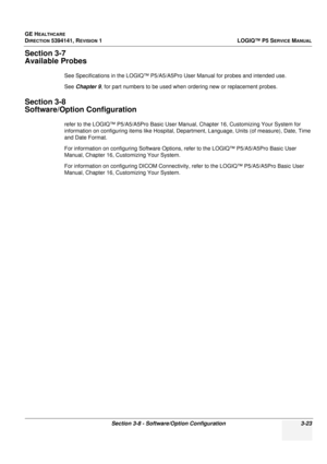 Page 83GE HEALTHCARE
DIRECTION 5394141, REVISION 1 LOGIQ™ P5 SERVICE MANUAL
Section 3-8 - Software/Option Configuration 3-23
Section 3-7
Available Probes
See Specifications in the LOGIQ™ P5/A5/A5Pro User Manual for probes and intended use.
See Chapter 9 , for part numbers to be used when ordering new or replacement probes.
Section 3-8
Software/Option Configuration
refer to the LOGIQ™ P5/A5/A5Pro Basic User Manual, Chapter 16, Customizing Your System for 
information on conf iguring items like Hospital,...