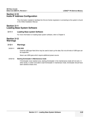 Page 85GE HEALTHCARE
DIRECTION 5394141, REVISION 1 LOGIQ™ P5 SERVICE MANUAL
Section 3-11 - Loading Base System Software 3-25
Section 3-10
Insite IP Address Configuration
This information needed to facilitate the OnLine Center engineers in connecting to the system is found 
in the InSite Installation Manual.
Section 3-11
Loading Base System Software
3-11-1 Loading Base system Software
For more information on  loading base system software, refer to Chapter 8.
Section 3-12
Warnings
3-12-1 Warnings
3-12-1-1 USB...