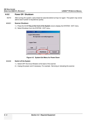 Page 90GE HEALTHCARE
DIRECTION 5394141, REVISION  1 LOGIQ™ P5 SERVICE MANUAL 
4 - 4 Section 4-2 - Required Equipment
4-3-2 Power Off / Shutdown
NOTE: After turning off a system, wait at least ten seco nds before turning it on again. The system may not be 
able to boot if power is recycled too quickly.
4-3-2-1 Scanner Shutdown 1.) Press the On/Off  Key at the front of the System once to display the SYSTEM - EXIT menu.
2.) Select Shutdown from the SYSTEM - EXIT menu.
4-3-2-2 Switch off the System 1.) Switch OFF...