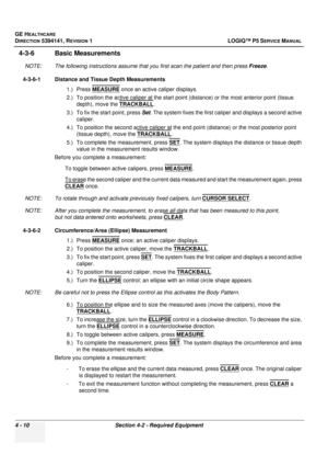 Page 96GE HEALTHCARE
DIRECTION 5394141, REVISION  1 LOGIQ™ P5 SERVICE MANUAL 
4 - 10 Section 4-2 - Required Equipment
4-3-6 Basic Measurements
NOTE: The following instructions assume that you first scan the patient and then press  Freeze.
4-3-6-1 Distance and Tissue Depth Measurements 1.) Press MEASURE
 once an active caliper displays.
2.) To position the active caliper at the start poin t (distance) or the most anterior point (tissue 
depth), move the TRACKBALL
.
3.) To fix the start point, press  Set. The...