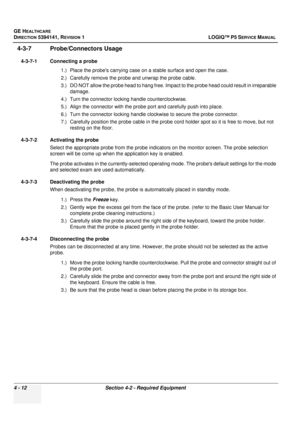 Page 98GE HEALTHCARE
DIRECTION 5394141, REVISION  1 LOGIQ™ P5 SERVICE MANUAL 
4 - 12 Section 4-2 - Required Equipment
4-3-7 Probe/Connectors Usage
4-3-7-1 Connecting a probe
1.) Place the probes carrying case on a stable surface and open the case.
2.) Carefully remove the prob e and unwrap the probe cable.
3.) DO NOT allow the probe head to hang free. Impact to the probe head could result in irreparable  damage.
4.) Turn the connector locking handle counterclockwise.
5.) Align the connector with the probe port...