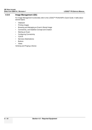 Page 100GE HEALTHCARE
DIRECTION 5394141, REVISION  1 LOGIQ™ P5 SERVICE MANUAL 
4 - 14 Section 4-2 - Required Equipment
4-3-9 Image Management (QG) 
For Image Management functionality refer to the LOGIQ™ P5/A5/A5Pro Quick Guide. It talks about 
several topics:
• Clipboard
• Printing Images
• Browsing and Managing an Exam’s Stored Image
• Connectivity, and Dataflow Concept and Creation
• Starting an Exam
• Configuring Connectivity
•TCP/IP
• Services (Destinations)
• Buttons
• Views
Verifying and Pinging a Device 